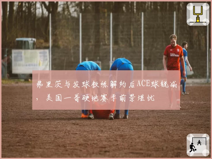 弗里茨与发球教练解约后ACE球锐减，美国一哥硬地赛季前景堪忧