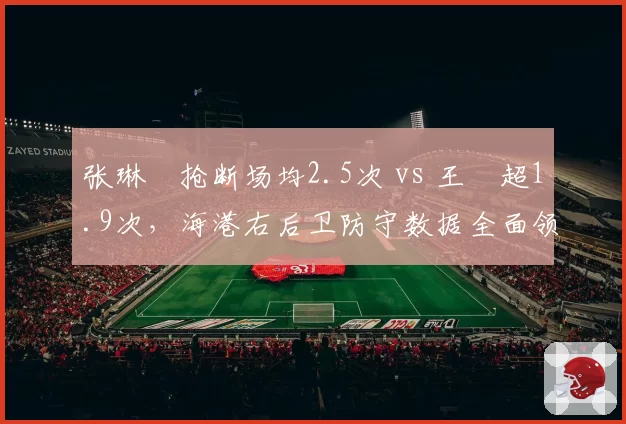 张琳芃抢断场均2.5次 vs 王燊超1.9次，海港右后卫防守数据全面领先