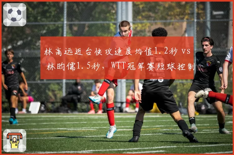 林高远近台快攻速度均值1.2秒 vs 林昀儒1.5秒,WTT冠军赛短球控制能力对比