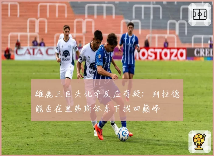 雄鹿三巨头化学反应存疑：利拉德能否在里弗斯体系下找回巅峰