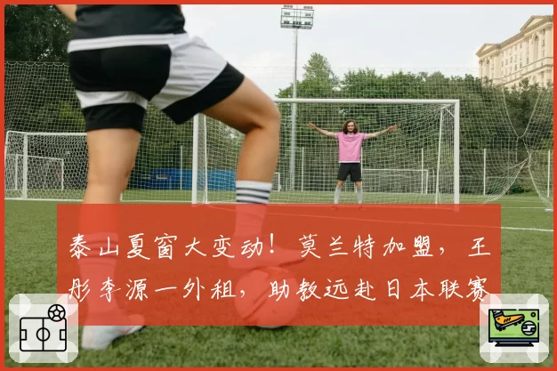 泰山夏窗大变动！莫兰特加盟，王彤李源一外租，助教远赴日本联赛