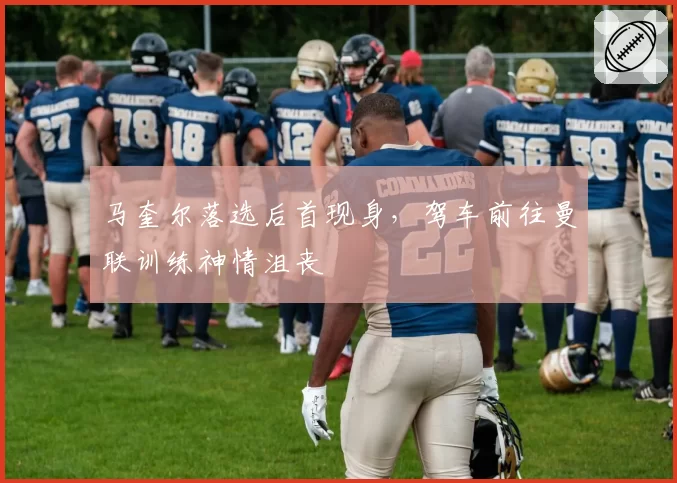 马奎尔落选后首现身，驾车前往曼联训练神情沮丧