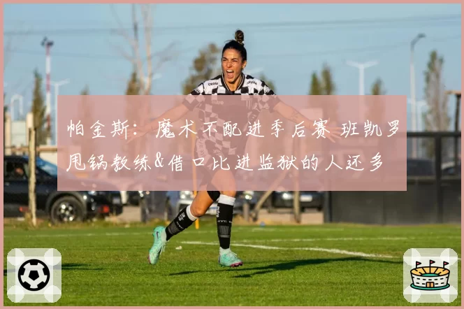 帕金斯：魔术不配进季后赛 班凯罗甩锅教练&借口比进监狱的人还多