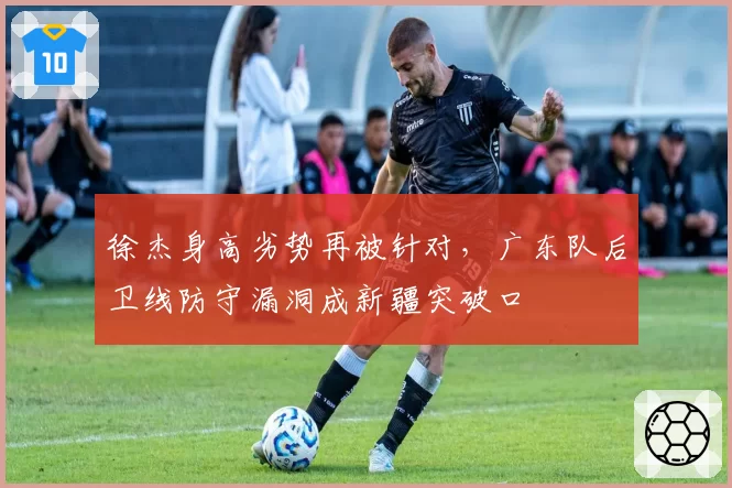 徐杰身高劣势再被针对，广东队后卫线防守漏洞成新疆突破口