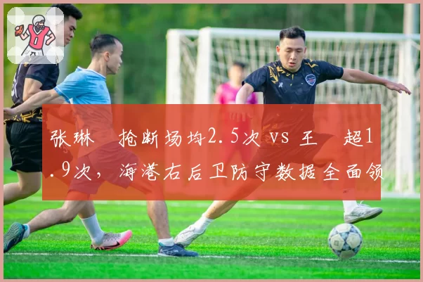 张琳芃抢断场均2.5次 vs 王燊超1.9次，海港右后卫防守数据全面领先