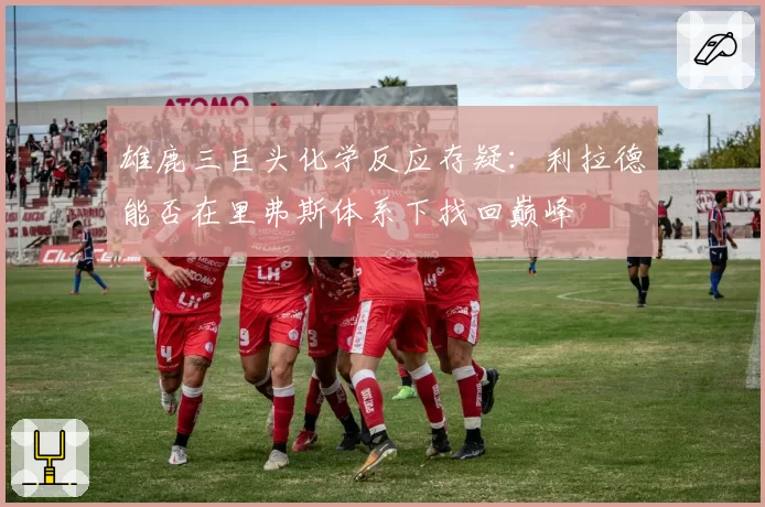 雄鹿三巨头化学反应存疑：利拉德能否在里弗斯体系下找回巅峰