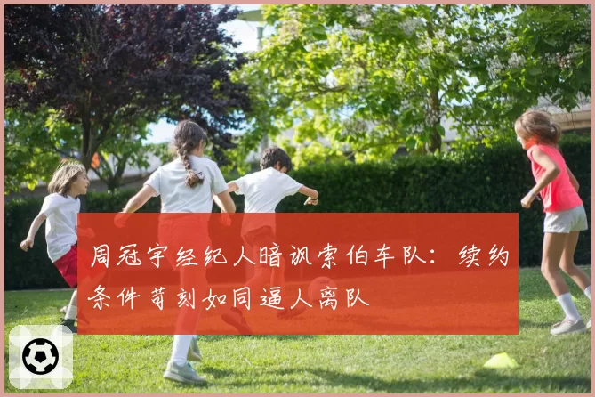 周冠宇经纪人暗讽索伯车队：续约条件苛刻如同逼人离队