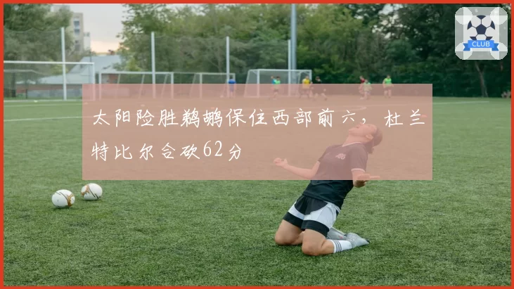 太阳险胜鹈鹕保住西部前六，杜兰特比尔合砍62分