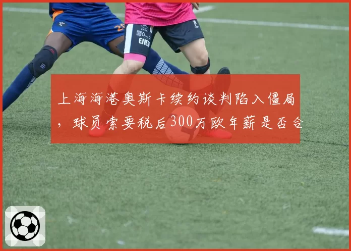 上海海港奥斯卡续约谈判陷入僵局，球员索要税后300万欧年薪是否合理？
