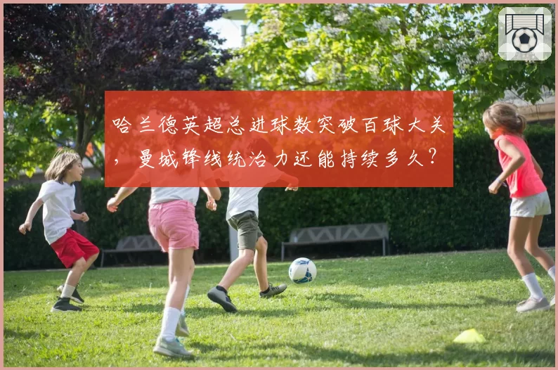 哈兰德英超总进球数突破百球大关，曼城锋线统治力还能持续多久？