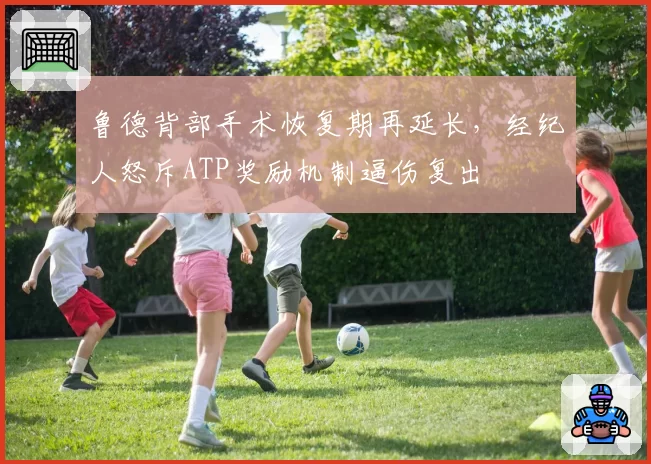 鲁德背部手术恢复期再延长，经纪人怒斥ATP奖励机制逼伤复出