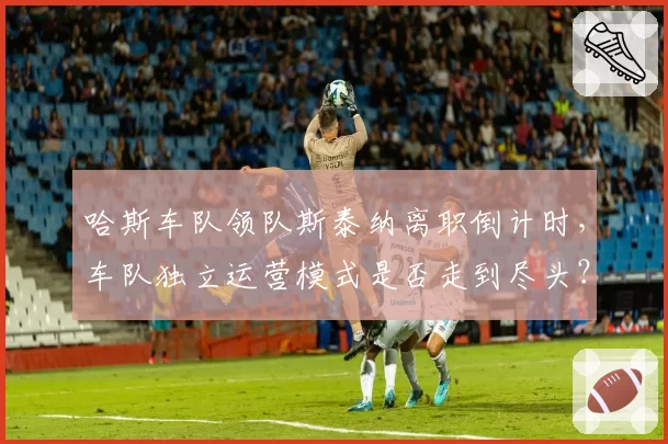 哈斯车队领队斯泰纳离职倒计时，车队独立运营模式是否走到尽头？