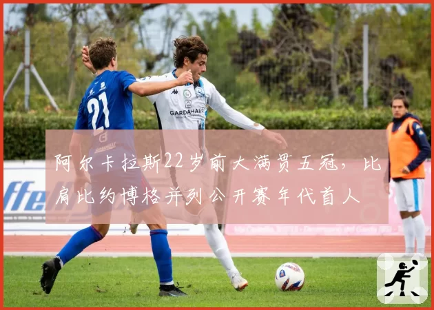 阿尔卡拉斯22岁前大满贯五冠，比肩比约博格并列公开赛年代首人