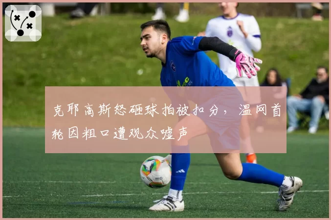克耶高斯怒砸球拍被扣分，温网首轮因粗口遭观众嘘声