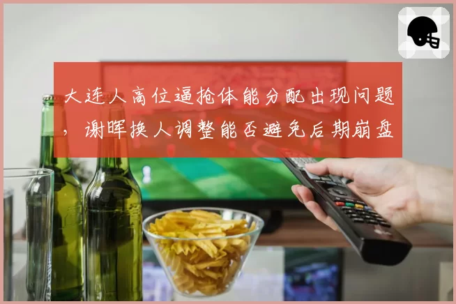 大连人高位逼抢体能分配出现问题，谢晖换人调整能否避免后期崩盘？