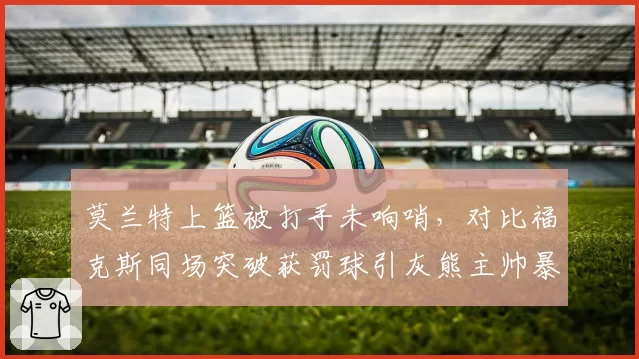 莫兰特上篮被打手未响哨，对比福克斯同场突破获罚球引灰熊主帅暴怒