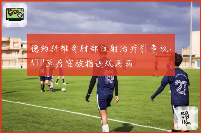 德约科维奇肘部注射治疗引争议，ATP医疗官被指违规用药