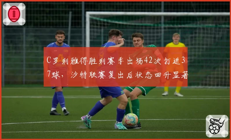 C罗利雅得胜利赛季出场42次打进37球，沙特联赛复出后状态回升显著
