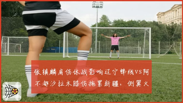张镇麟肩伤休战影响辽宁锋线vs阿不都沙拉木膝伤拖累新疆，侧翼火力断层