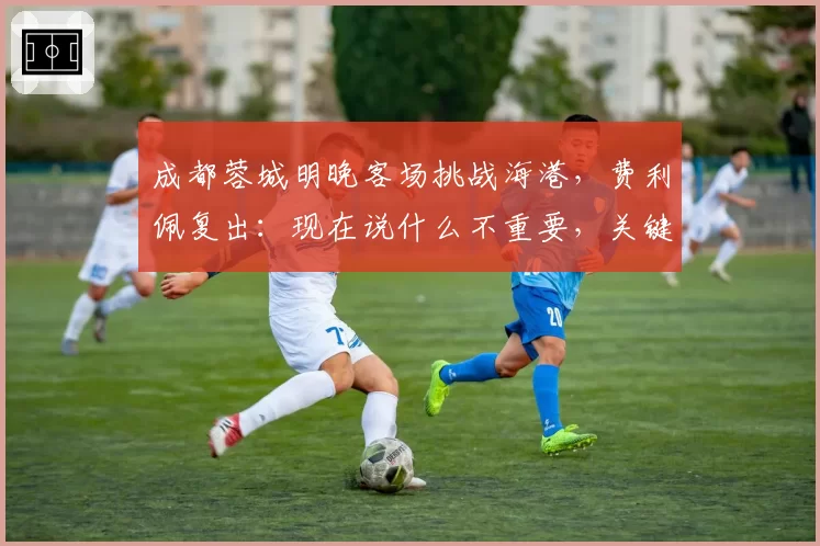 成都蓉城明晚客场挑战海港，费利佩复出：现在说什么不重要，关键是决心和表现
