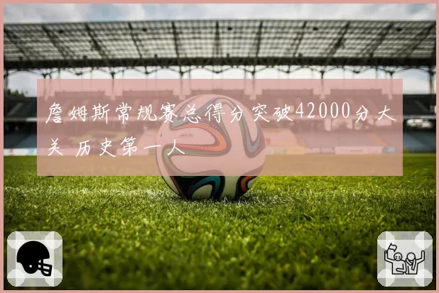 詹姆斯常规赛总得分突破42000分大关 历史第一人