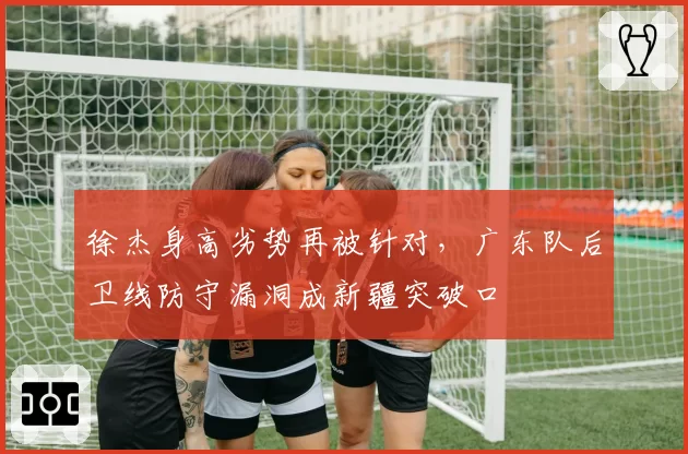 徐杰身高劣势再被针对，广东队后卫线防守漏洞成新疆突破口