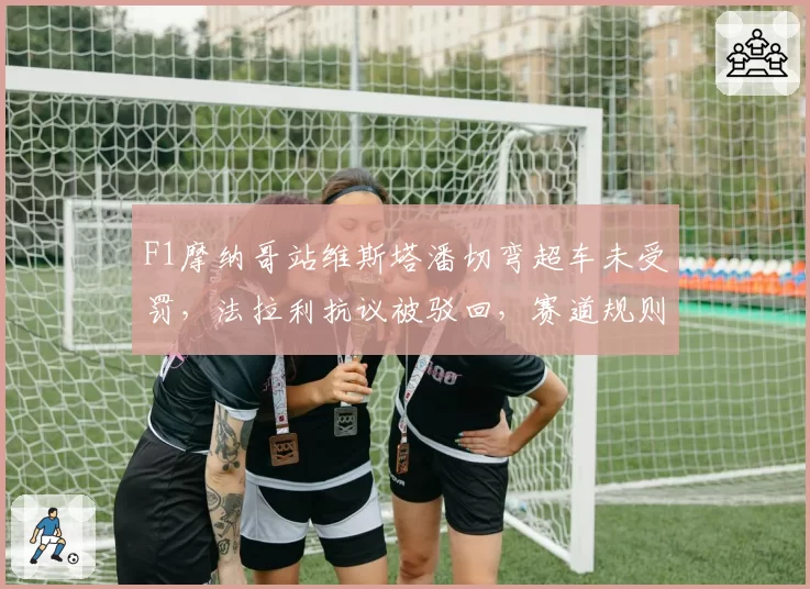F1摩纳哥站维斯塔潘切弯超车未受罚，法拉利抗议被驳回，赛道规则是否需修改？