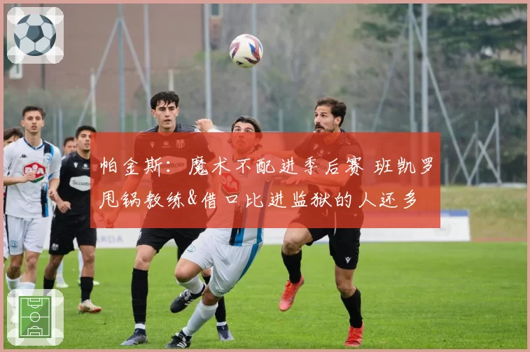 帕金斯：魔术不配进季后赛 班凯罗甩锅教练&借口比进监狱的人还多