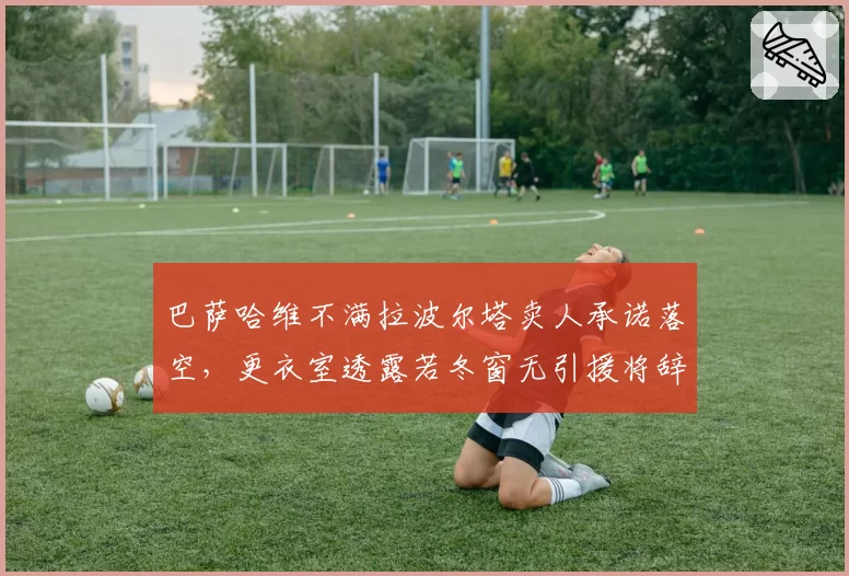 巴萨哈维不满拉波尔塔卖人承诺落空，更衣室透露若冬窗无引援将辞职