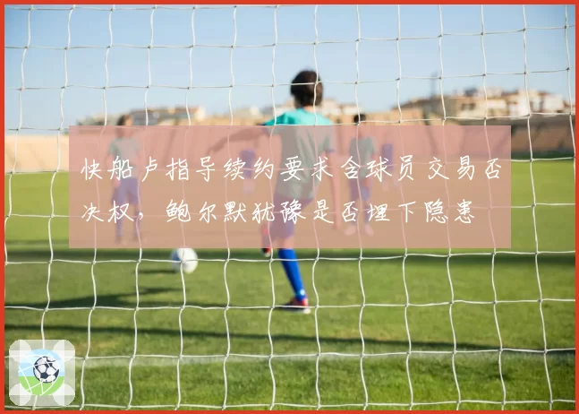 快船卢指导续约要求含球员交易否决权，鲍尔默犹豫是否埋下隐患