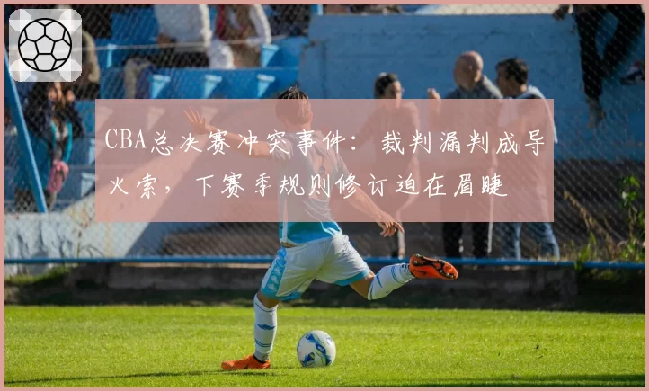 CBA总决赛冲突事件：裁判漏判成导火索，下赛季规则修订迫在眉睫