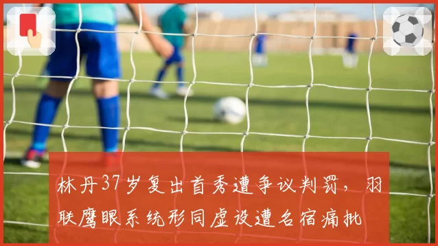 林丹37岁复出首秀遭争议判罚，羽联鹰眼系统形同虚设遭名宿痛批