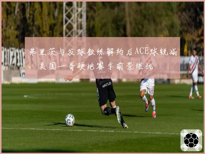 弗里茨与发球教练解约后ACE球锐减，美国一哥硬地赛季前景堪忧