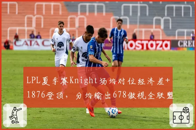 LPL夏季赛Knight场均对位经济差+1876登顶，分均输出678傲视全联盟中单__br_