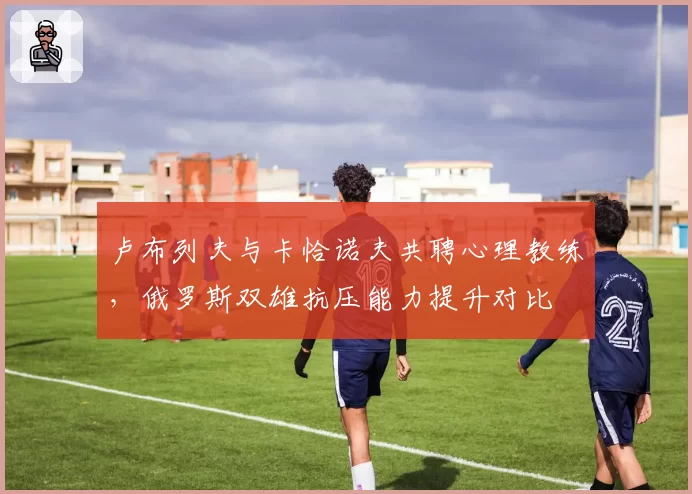 卢布列夫与卡恰诺夫共聘心理教练，俄罗斯双雄抗压能力提升对比