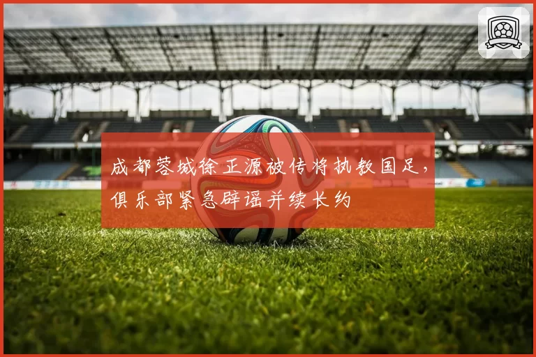 成都蓉城徐正源被传将执教国足，俱乐部紧急辟谣并续长约
