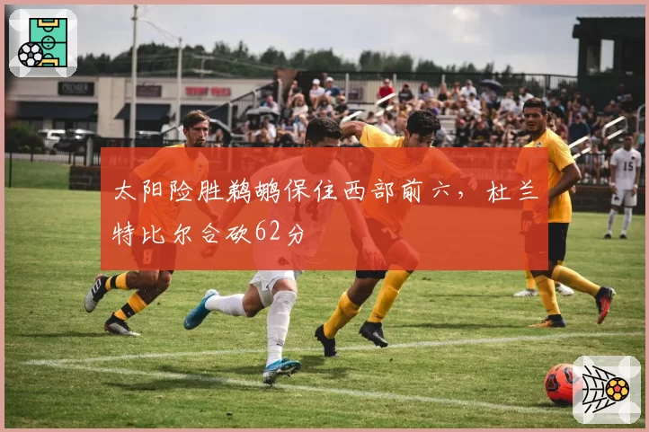 太阳险胜鹈鹕保住西部前六，杜兰特比尔合砍62分