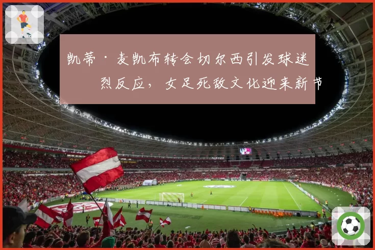 凯蒂·麦凯布转会切尔西引发球迷激烈反应，女足死敌文化迎来新节点