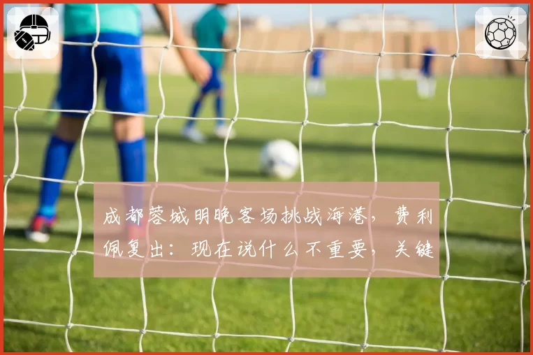 成都蓉城明晚客场挑战海港,费利佩复出:现在说什么不重要,关键是决心和表现