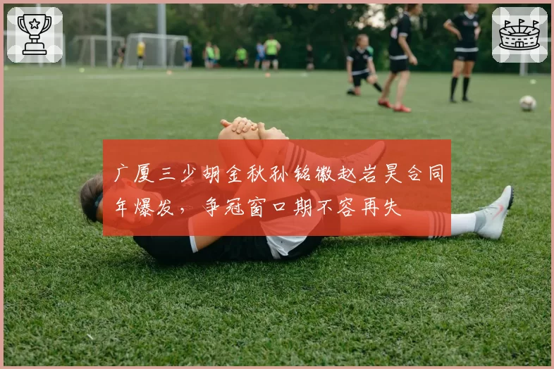 广厦三少胡金秋孙铭徽赵岩昊合同年爆发，争冠窗口期不容再失