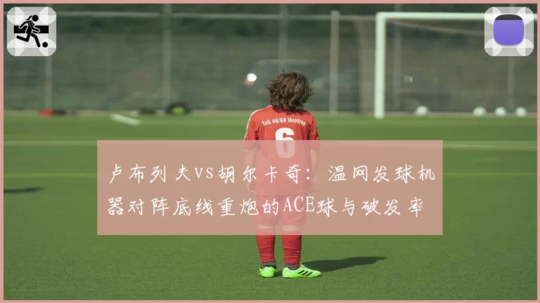 卢布列夫vs胡尔卡奇：温网发球机器对阵底线重炮的ACE球与破发率