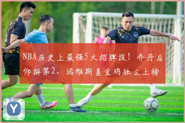 NBA历史上最强5大招牌技！乔丹后仰排第2，诺维斯基金鸡独立上榜