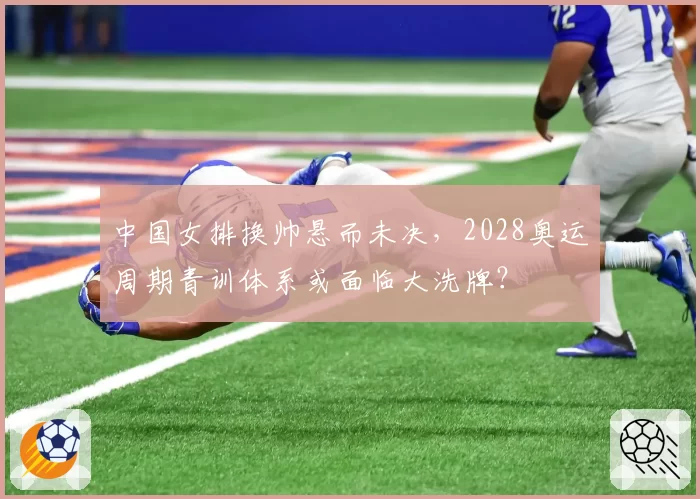 中国女排换帅悬而未决，2028奥运周期青训体系或面临大洗牌？