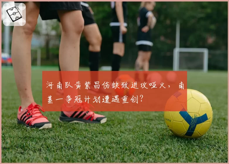 河南队黄紫昌伤缺致进攻哑火，南基一争冠计划遭遇重创？
