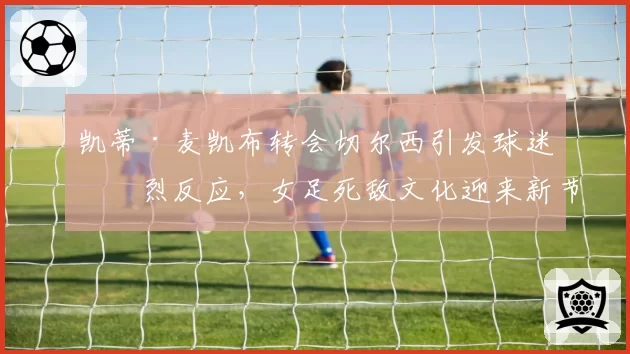 凯蒂·麦凯布转会切尔西引发球迷激烈反应，女足死敌文化迎来新节点