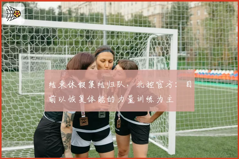 结束休假集结归队，北控官方：目前以恢复体能的力量训练为主