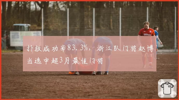 扑救成功率83.3%,浙江队门将赵博当选中超3月最佳门将