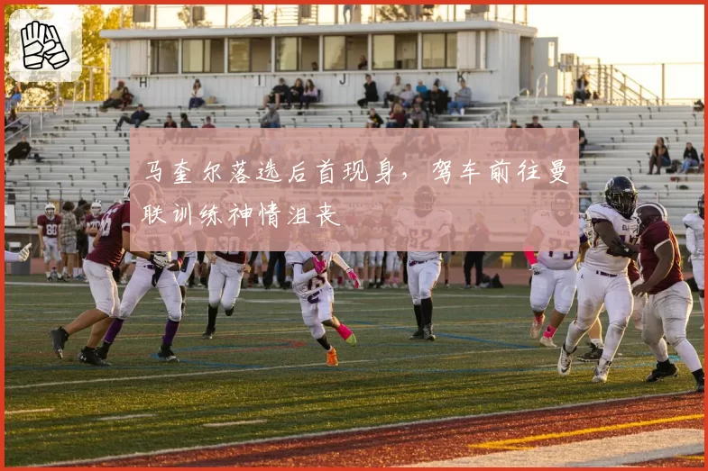 马奎尔落选后首现身，驾车前往曼联训练神情沮丧