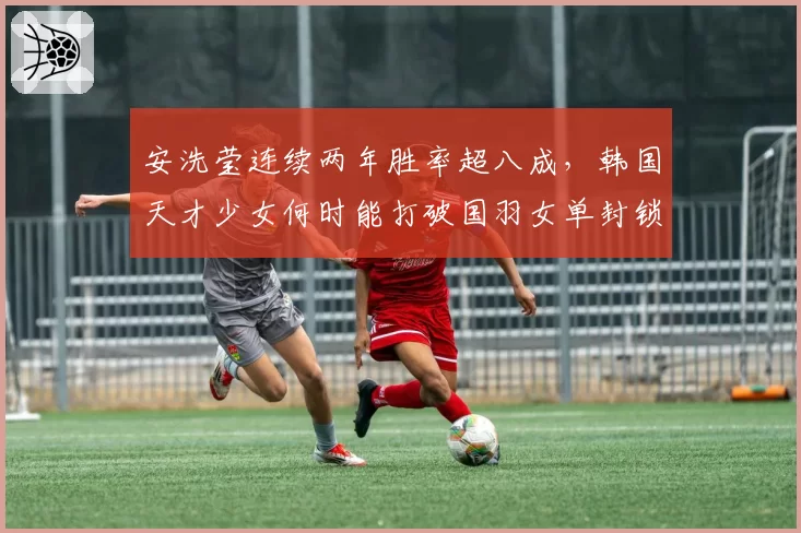 安洗莹连续两年胜率超八成,韩国天才少女何时能打破国羽女单封锁?