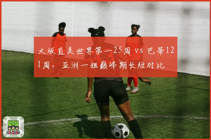 大坂直美世界第一25周 vs 巴蒂121周，亚洲一姐巅峰期长短对比